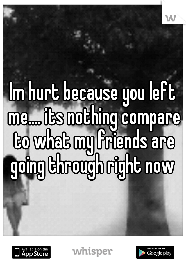 Im hurt because you left me.... its nothing compare to what my friends are going through right now 