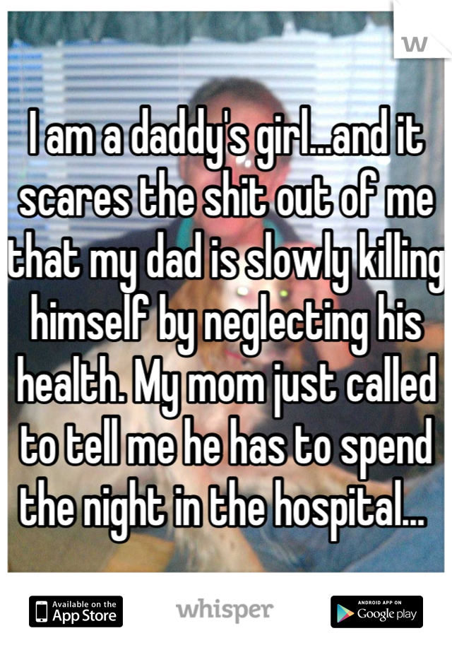 I am a daddy's girl...and it scares the shit out of me that my dad is slowly killing himself by neglecting his health. My mom just called to tell me he has to spend the night in the hospital... 