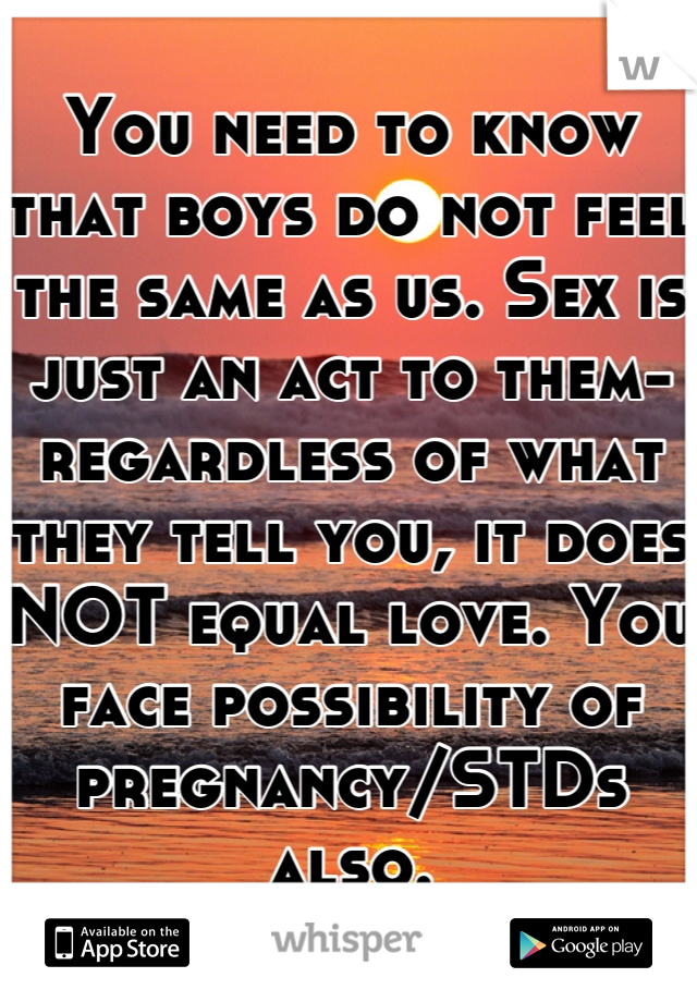 You need to know that boys do not feel the same as us. Sex is just an act to them- regardless of what they tell you, it does NOT equal love. You face possibility of pregnancy/STDs also.