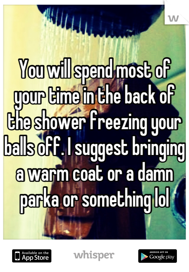 You will spend most of your time in the back of the shower freezing your balls off. I suggest bringing a warm coat or a damn parka or something lol