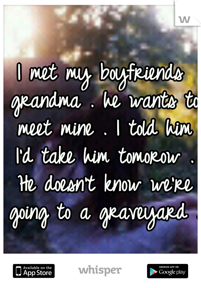 I met my boyfriends grandma . he wants to meet mine . I told him I'd take him tomorow . He doesn't know we're going to a graveyard .