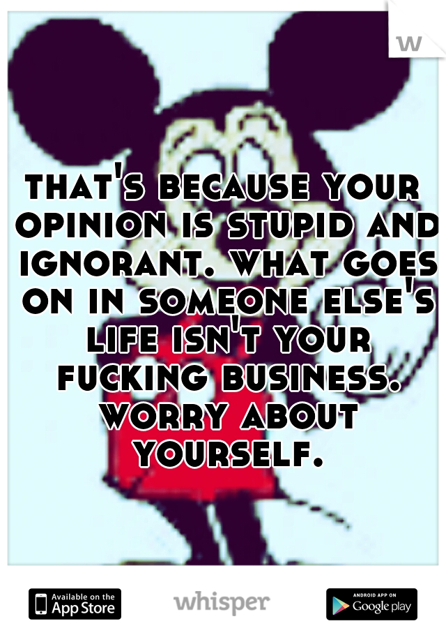 that's because your opinion is stupid and ignorant. what goes on in someone else's life isn't your fucking business. worry about yourself.