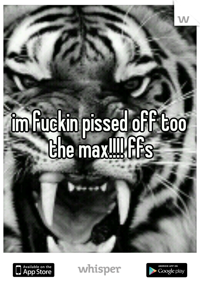 im fuckin pissed off too the max!!!! ffs