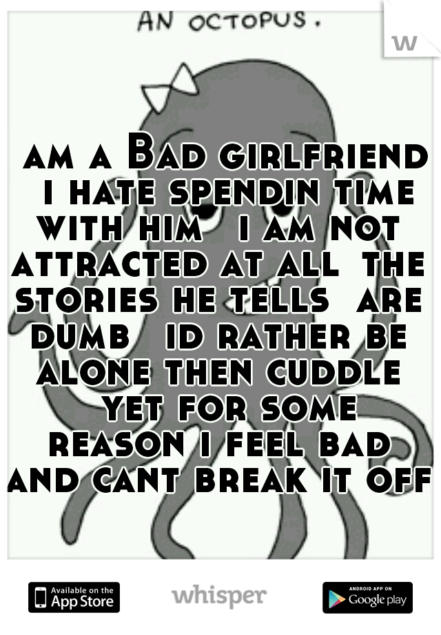 I am a Bad girlfriend 
i hate spendin time with him 
i am not attracted at all
the stories he tells  are dumb 
id rather be alone then cuddle 
yet for some reason i feel bad and cant break it off 