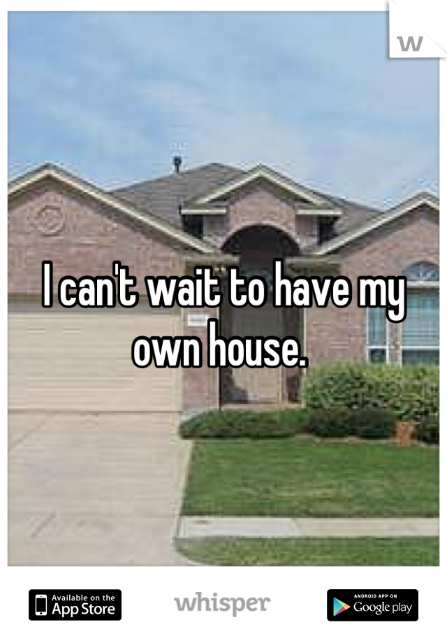 I can't wait to have my own house. 
