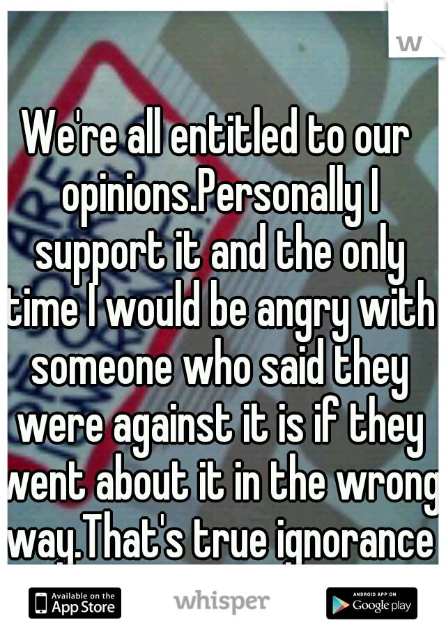We're all entitled to our opinions.Personally I support it and the only time I would be angry with someone who said they were against it is if they went about it in the wrong way.That's true ignorance