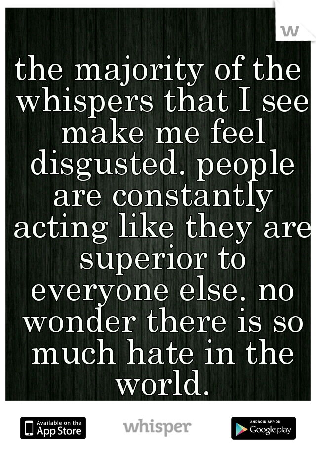 the majority of the whispers that I see make me feel disgusted. people are constantly acting like they are superior to everyone else. no wonder there is so much hate in the world.