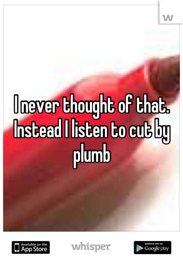 I never thought of that. Instead I listen to cut by plumb