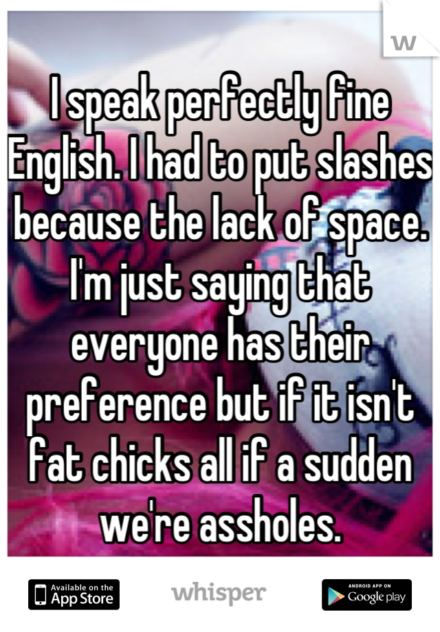 I speak perfectly fine English. I had to put slashes because the lack of space.
I'm just saying that everyone has their preference but if it isn't fat chicks all if a sudden we're assholes.