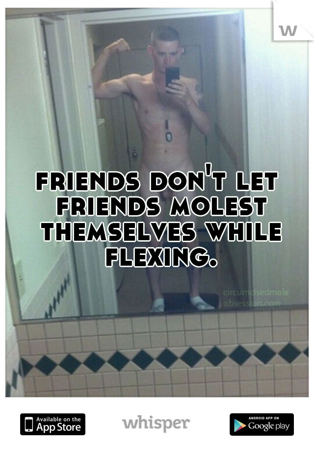 friends don't let friends molest themselves while flexing.