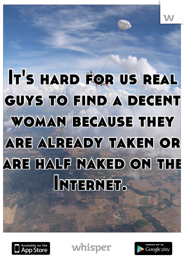 It's hard for us real guys to find a decent woman because they are already taken or are half naked on the Internet. 