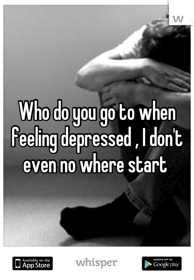 Who do you go to when feeling depressed , I don't even no where start 