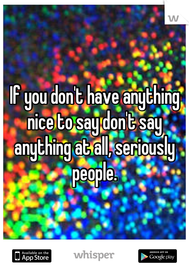 If you don't have anything nice to say don't say anything at all, seriously people.