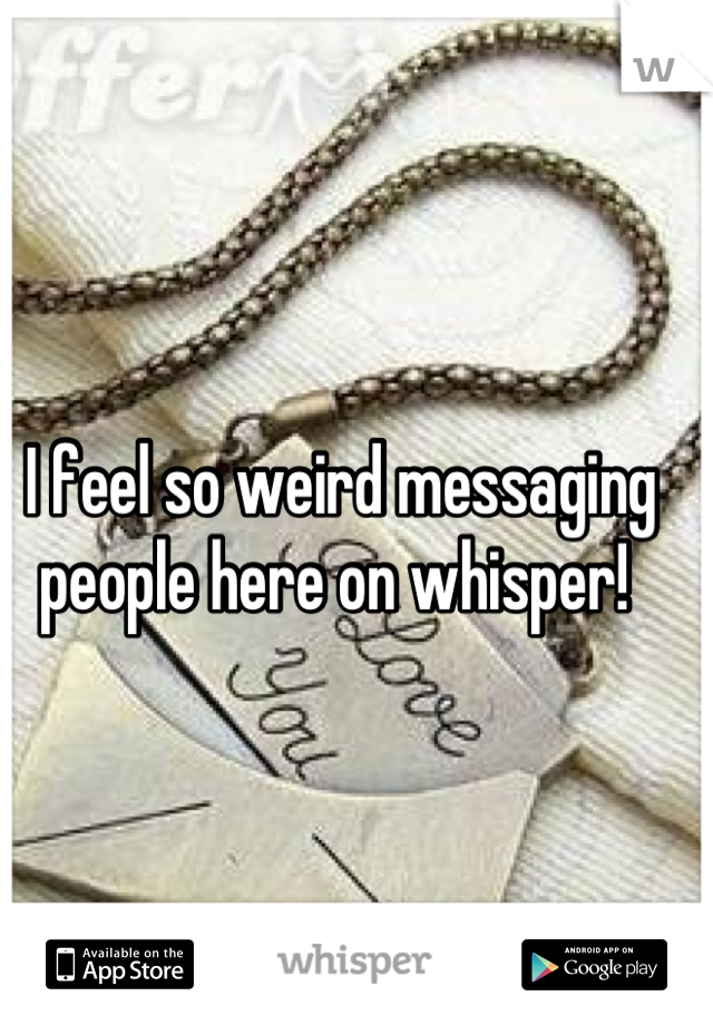 I feel so weird messaging people here on whisper! 