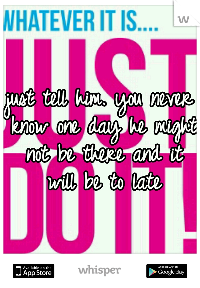 just tell him. you never know one day he might not be there and it will be to late