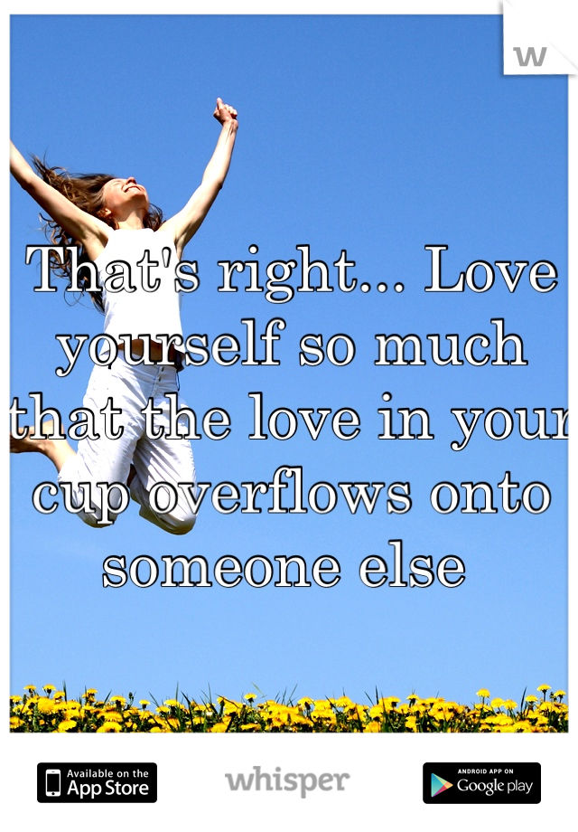 That's right... Love yourself so much that the love in your cup overflows onto someone else 
