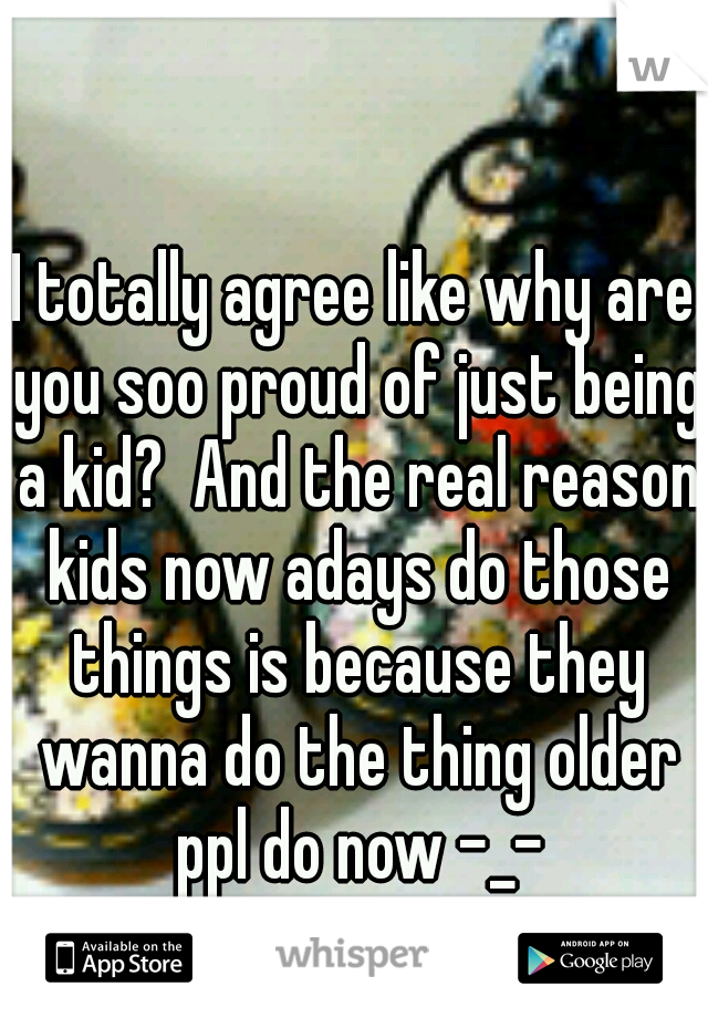 I totally agree like why are you soo proud of just being a kid?  And the real reason kids now adays do those things is because they wanna do the thing older ppl do now -_-