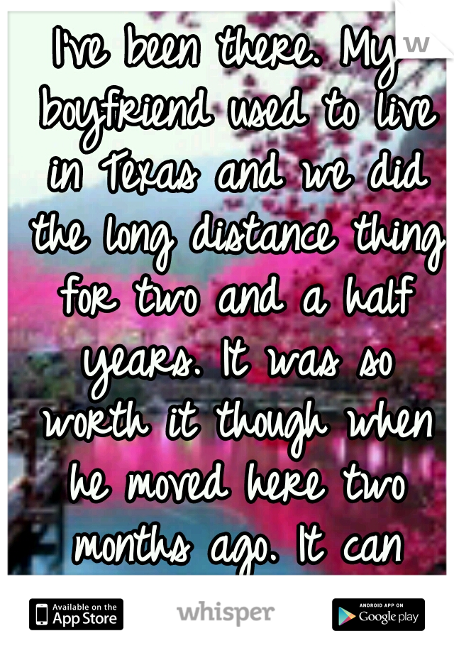I've been there. My boyfriend used to live in Texas and we did the long distance thing for two and a half years. It was so worth it though when he moved here two months ago. It can work. 