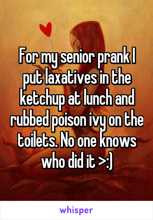 For my senior prank I put laxatives in the ketchup at lunch and rubbed poison ivy on the toilets. No one knows who did it >:)