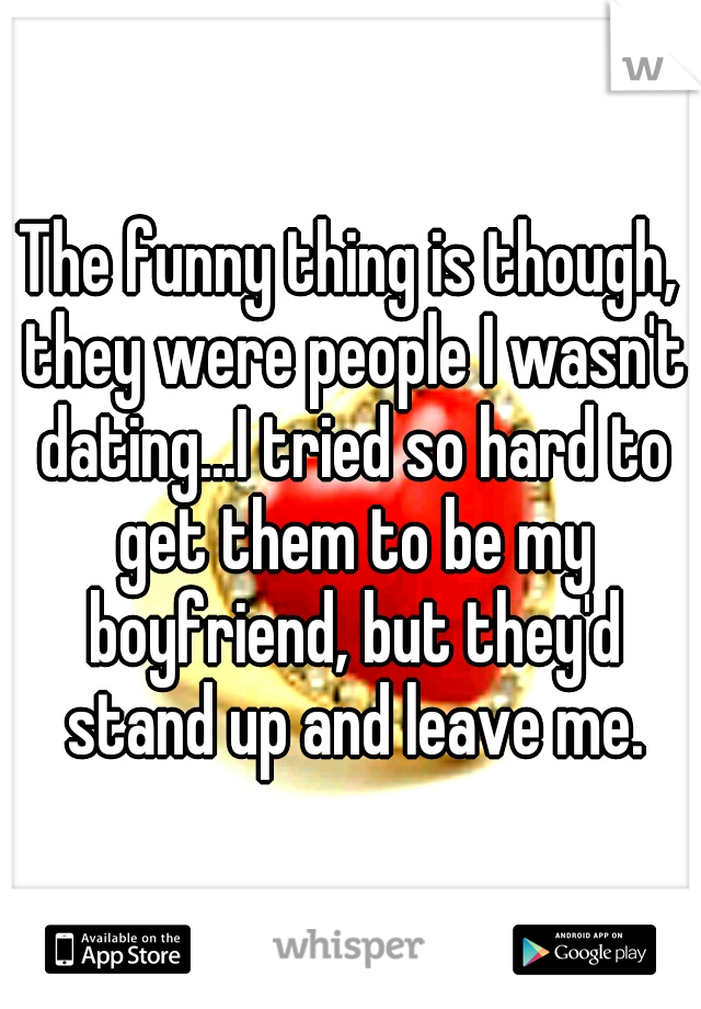 The funny thing is though, they were people I wasn't dating...I tried so hard to get them to be my boyfriend, but they'd stand up and leave me.