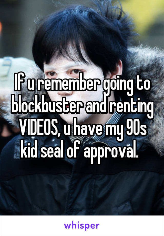 If u remember going to blockbuster and renting VIDEOS, u have my 90s kid seal of approval.  