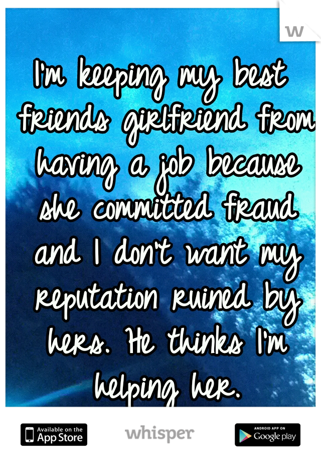 I'm keeping my best friends girlfriend from having a job because she committed fraud and I don't want my reputation ruined by hers. He thinks I'm helping her.