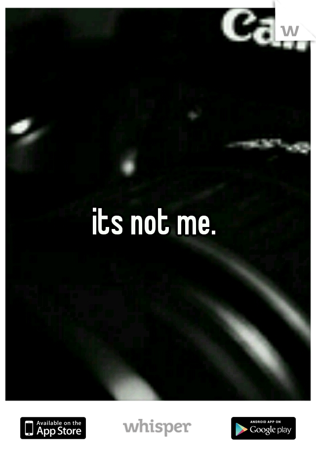 its not me. 