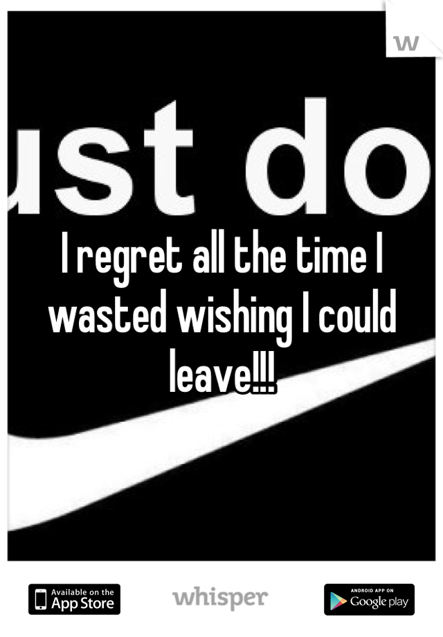 I regret all the time I wasted wishing I could leave!!!