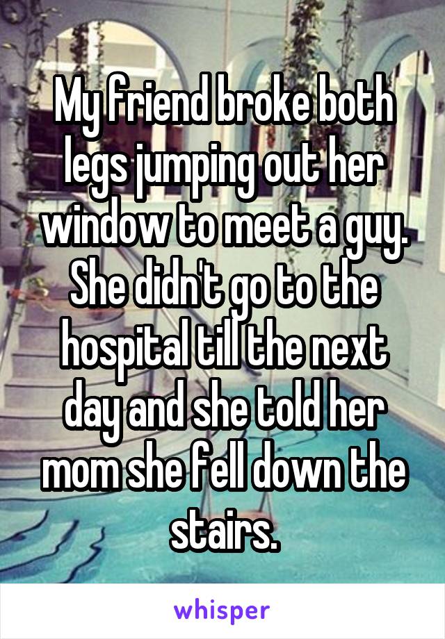 My friend broke both legs jumping out her window to meet a guy. She didn't go to the hospital till the next day and she told her mom she fell down the stairs.