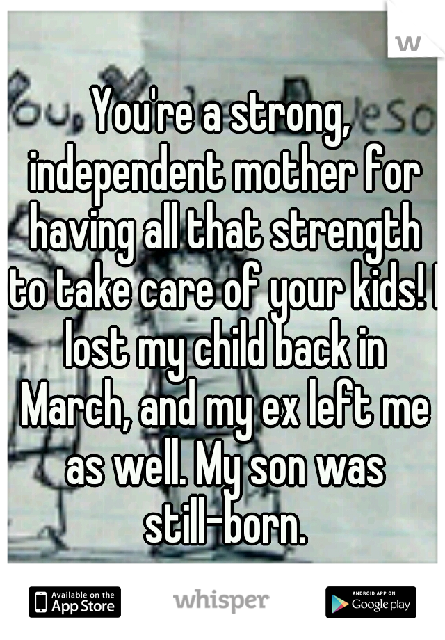 You're a strong, independent mother for having all that strength to take care of your kids! I lost my child back in March, and my ex left me as well. My son was still-born.