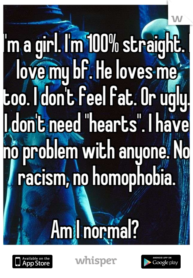 I'm a girl. I'm 100% straight. I love my bf. He loves me too. I don't feel fat. Or ugly. I don't need "hearts". I have no problem with anyone. No racism, no homophobia. 

Am I normal? 