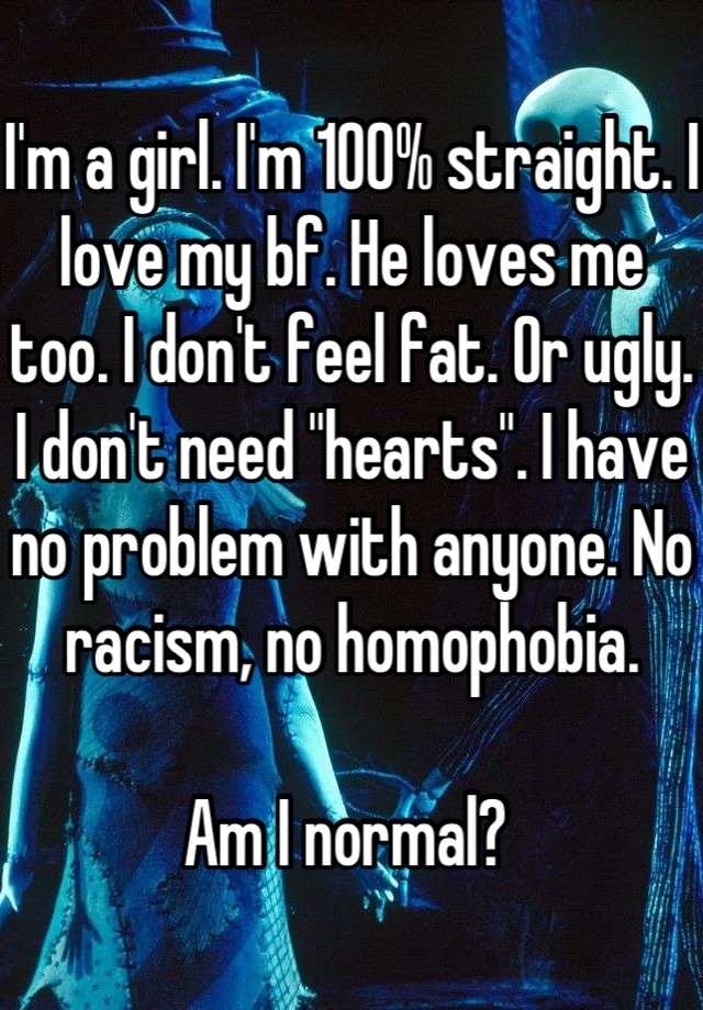 I'm a girl. I'm 100% straight. I love my bf. He loves me too. I don't feel fat. Or ugly. I don't need "hearts". I have no problem with anyone. No racism, no homophobia. 

Am I normal? 