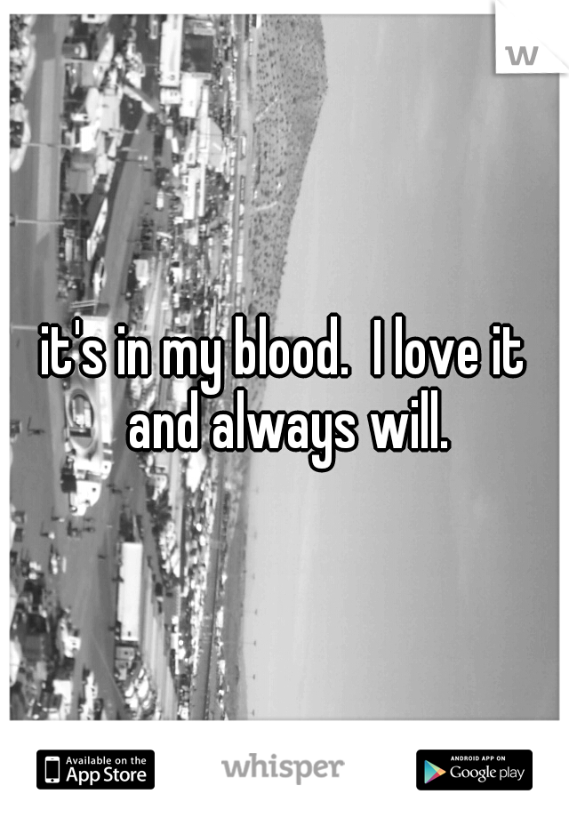 it's in my blood.  I love it and always will.