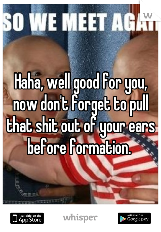 Haha, well good for you, now don't forget to pull that shit out of your ears before formation. 