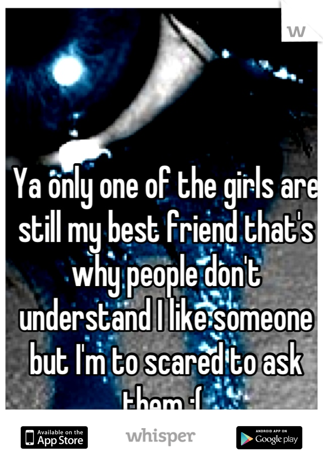 Ya only one of the girls are still my best friend that's why people don't understand I like someone but I'm to scared to ask them :( 