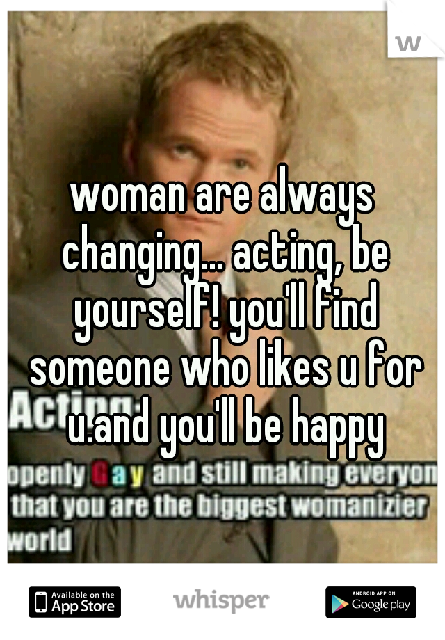 woman are always changing... acting, be yourself! you'll find someone who likes u for u.and you'll be happy