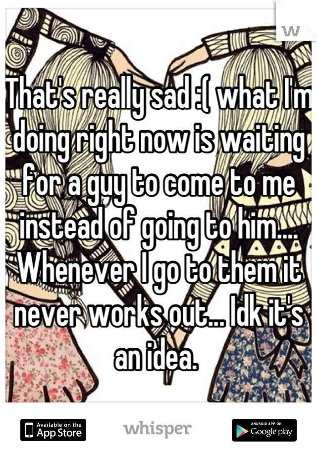 That's really sad :( what I'm doing right now is waiting for a guy to come to me instead of going to him.... Whenever I go to them it never works out... Idk it's an idea. 