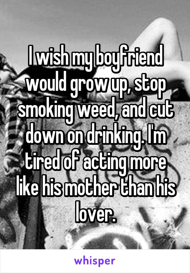 I wish my boyfriend would grow up, stop smoking weed, and cut down on drinking. I'm tired of acting more like his mother than his lover.