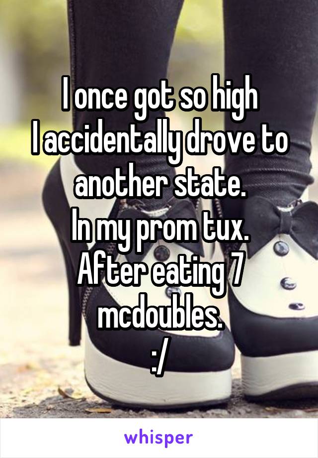 I once got so high
I accidentally drove to another state.
In my prom tux.
After eating 7 mcdoubles.
:/