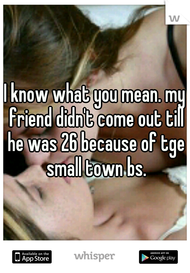 I know what you mean. my friend didn't come out till he was 26 because of tge small town bs.
