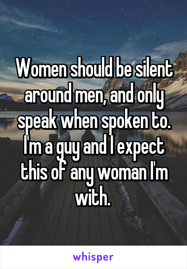 Women should be silent around men, and only speak when spoken to. I'm a guy and I expect this of any woman I'm with. 