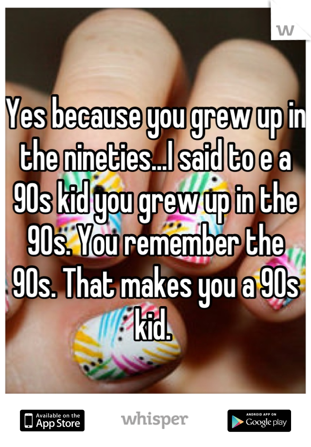 Yes because you grew up in the nineties...I said to e a 90s kid you grew up in the 90s. You remember the 90s. That makes you a 90s kid. 