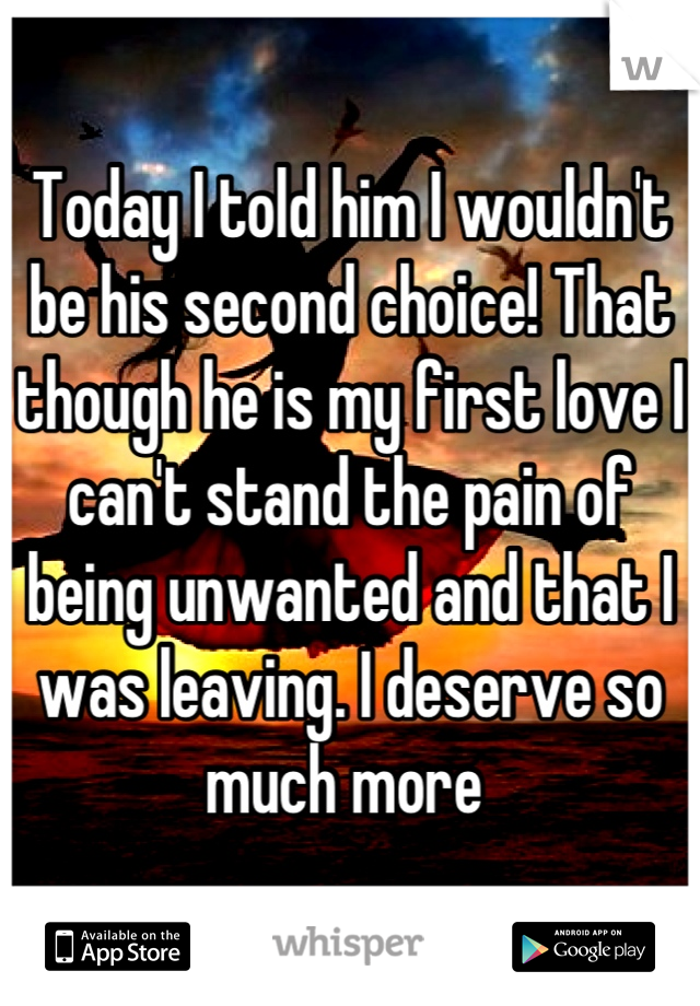 Today I told him I wouldn't be his second choice! That though he is my first love I can't stand the pain of being unwanted and that I was leaving. I deserve so much more 