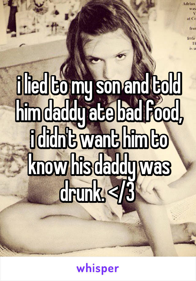i lied to my son and told him daddy ate bad food, i didn't want him to know his daddy was drunk. </3 