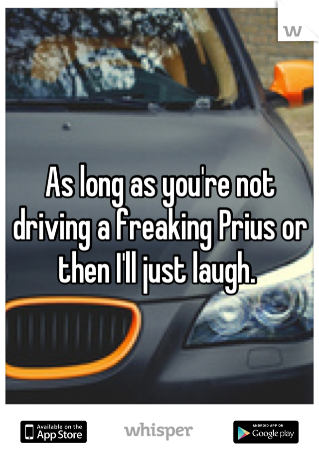 As long as you're not driving a freaking Prius or then I'll just laugh. 
