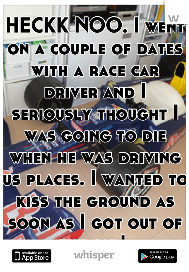 HECKK NOO. I went on a couple of dates with a race car driver and I seriously thought I was going to die when he was driving us places. I wanted to kiss the ground as soon as I got out of the car! 