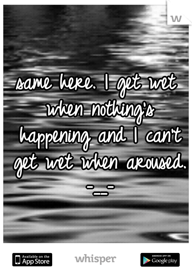 same here. I get wet when nothing's happening and I can't get wet when aroused. -__-