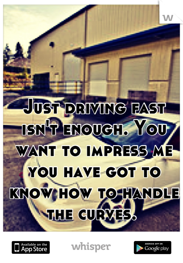 Just driving fast isn't enough. You want to impress me you have got to know how to handle the curves. 