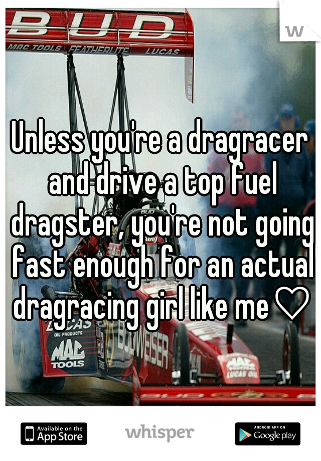 Unless you're a dragracer and drive a top fuel dragster, you're not going fast enough for an actual dragracing girl like me♡