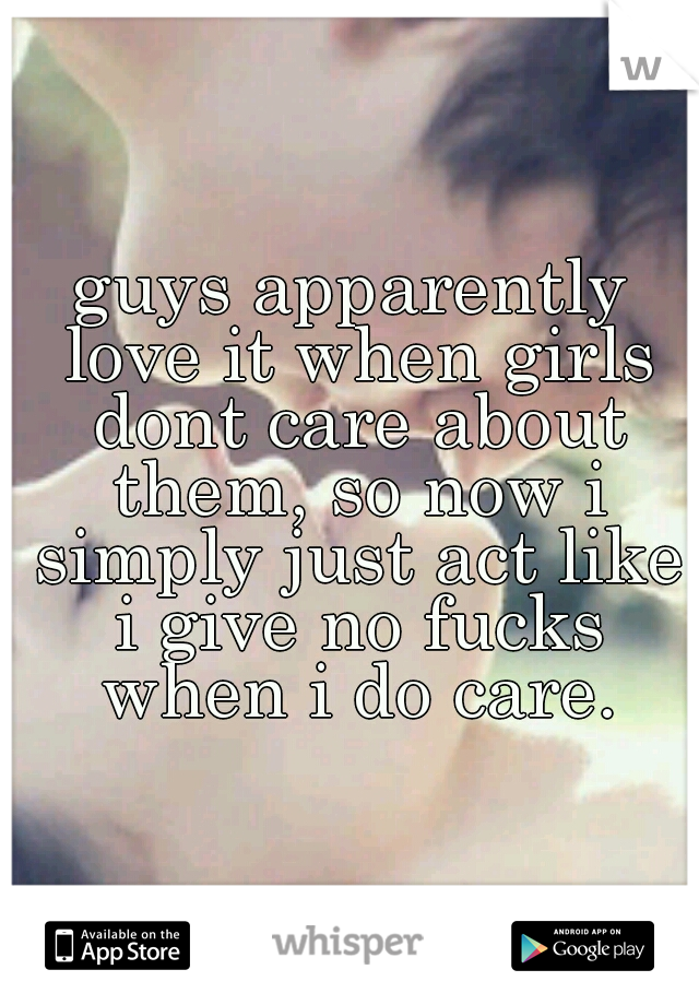 guys apparently love it when girls dont care about them, so now i simply just act like i give no fucks when i do care.